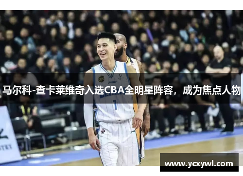 马尔科-查卡莱维奇入选CBA全明星阵容，成为焦点人物