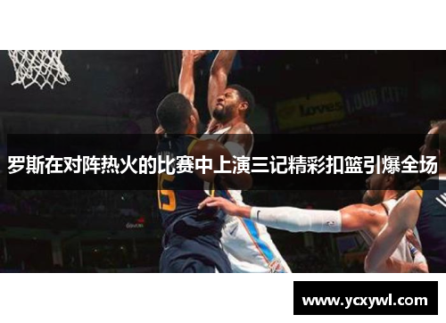 罗斯在对阵热火的比赛中上演三记精彩扣篮引爆全场