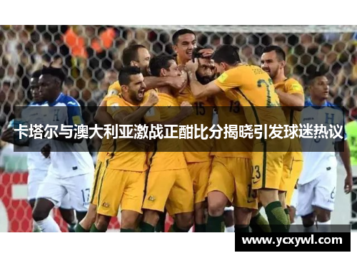 卡塔尔与澳大利亚激战正酣比分揭晓引发球迷热议
