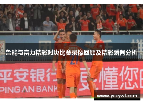 鲁能与富力精彩对决比赛录像回顾及精彩瞬间分析